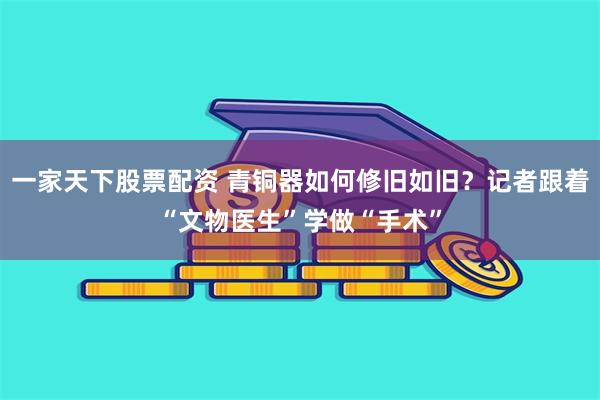 一家天下股票配资 青铜器如何修旧如旧？记者跟着“文物医生”学做“手术”