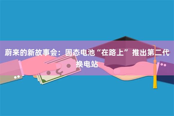 蔚来的新故事会：固态电池“在路上” 推出第二代换电站