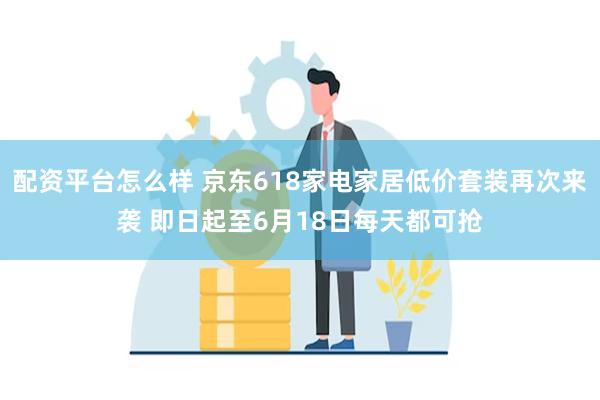 配资平台怎么样 京东618家电家居低价套装再次来袭 即日起至6月18日每天都可抢