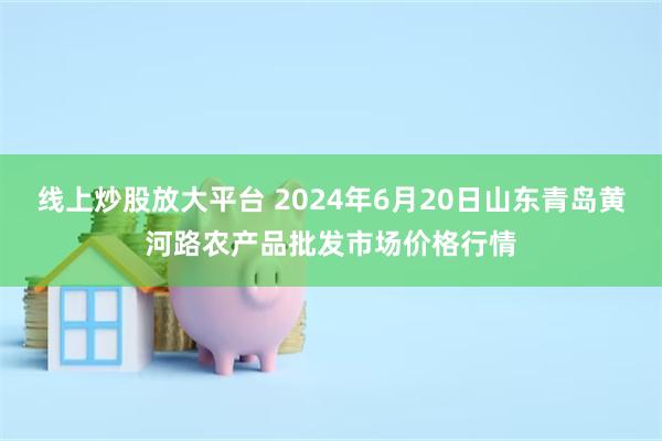 线上炒股放大平台 2024年6月20日山东青岛黄河路农产品批发市场价格行情