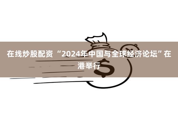 在线炒股配资 “2024年中国与全球经济论坛”在港举行