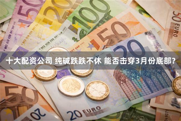 十大配资公司 纯碱跌跌不休 能否击穿3月份底部？