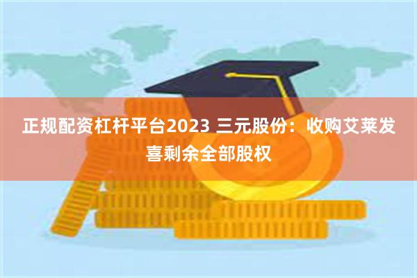 正规配资杠杆平台2023 三元股份：收购艾莱发喜剩余全部股权