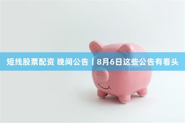 短线股票配资 晚间公告丨8月6日这些公告有看头