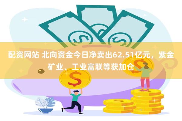 配资网站 北向资金今日净卖出62.51亿元，紫金矿业、工业富联等获加仓