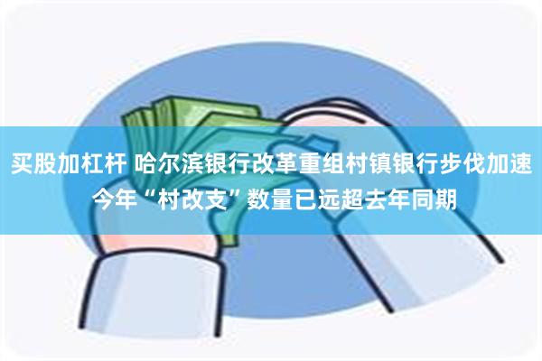 买股加杠杆 哈尔滨银行改革重组村镇银行步伐加速 今年“村改支”数量已远超去年同期