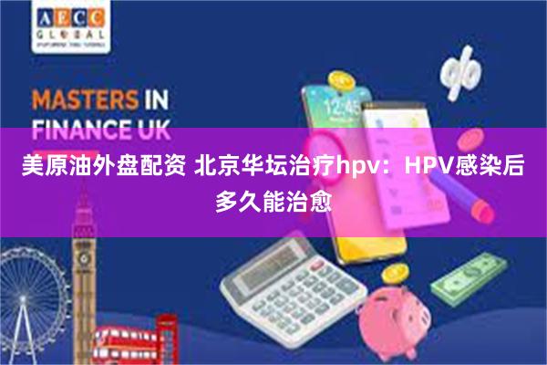 美原油外盘配资 北京华坛治疗hpv：HPV感染后多久能治愈