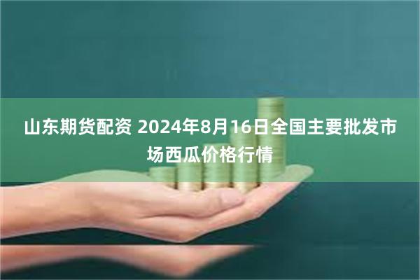 山东期货配资 2024年8月16日全国主要批发市场西瓜价格行情