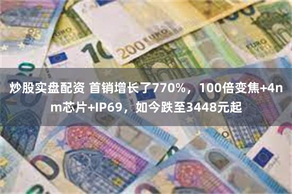 炒股实盘配资 首销增长了770%，100倍变焦+4nm芯片+IP69，如今跌至3448元起