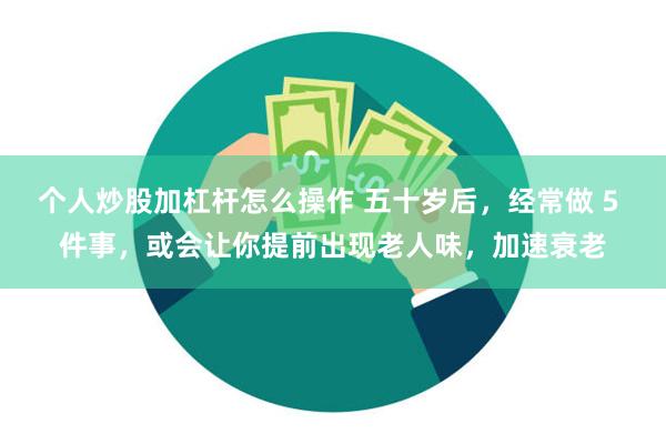 个人炒股加杠杆怎么操作 五十岁后，经常做 5 件事，或会让你提前出现老人味，加速衰老