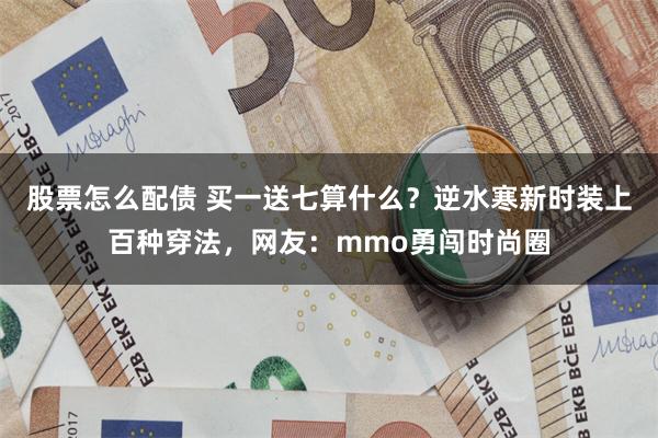 股票怎么配债 买一送七算什么？逆水寒新时装上百种穿法，网友：mmo勇闯时尚圈