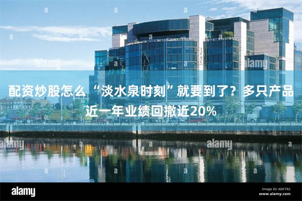 配资炒股怎么 “淡水泉时刻”就要到了？多只产品近一年业绩回撤近20%