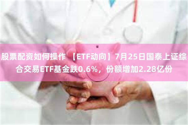 股票配资如何操作 【ETF动向】7月25日国泰上证综合交易ETF基金跌0.6%，份额增加2.28亿份