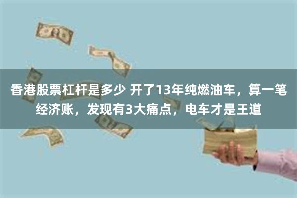 香港股票杠杆是多少 开了13年纯燃油车，算一笔经济账，发现有3大痛点，电车才是王道