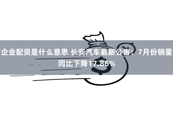 企业配资是什么意思 长安汽车最新公告：7月份销量同比下降17.86%