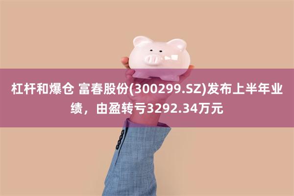 杠杆和爆仓 富春股份(300299.SZ)发布上半年业绩，由盈转亏3292.34万元