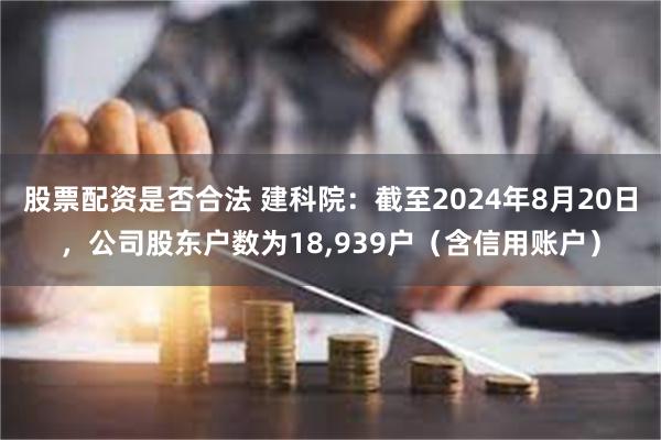 股票配资是否合法 建科院：截至2024年8月20日，公司股东户数为18,939户（含信用账户）