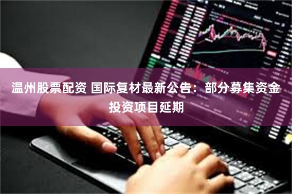 温州股票配资 国际复材最新公告：部分募集资金投资项目延期