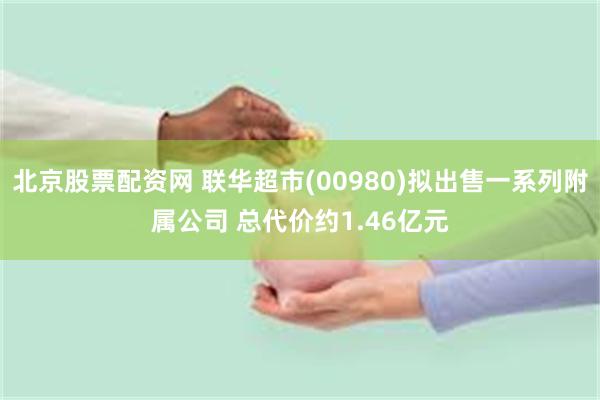 北京股票配资网 联华超市(00980)拟出售一系列附属公司 总代价约1.46亿元