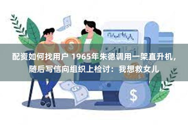 配资如何找用户 1965年朱德调用一架直升机，随后写信向组织上检讨：我想救女儿