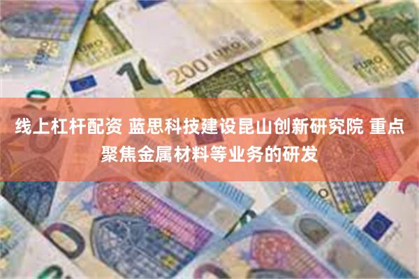 线上杠杆配资 蓝思科技建设昆山创新研究院 重点聚焦金属材料等业务的研发