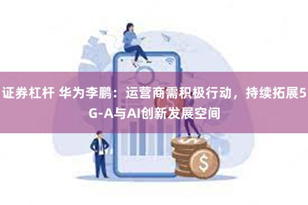 证券杠杆 华为李鹏：运营商需积极行动，持续拓展5G-A与AI创新发展空间