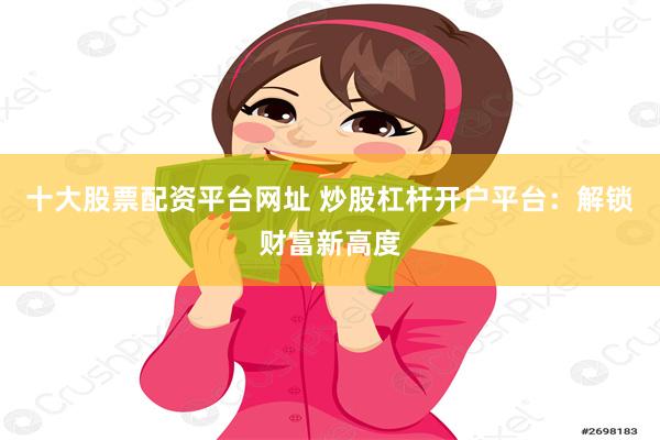 十大股票配资平台网址 炒股杠杆开户平台：解锁财富新高度