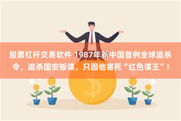 股票杠杆交易软件 1987年新中国首例全球追杀令，追杀国安叛谍，只因他害死“红色谍王”！