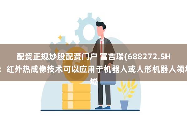 配资正规炒股配资门户 富吉瑞(688272.SH)：红外热成像技术可以应用于机器人或人形机器人领域