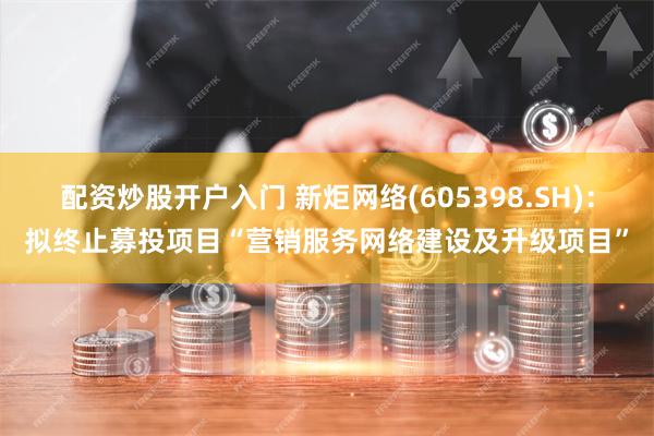 配资炒股开户入门 新炬网络(605398.SH)：拟终止募投项目“营销服务网络建设及升级项目”