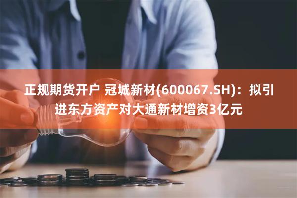 正规期货开户 冠城新材(600067.SH)：拟引进东方资产对大通新材增资3亿元