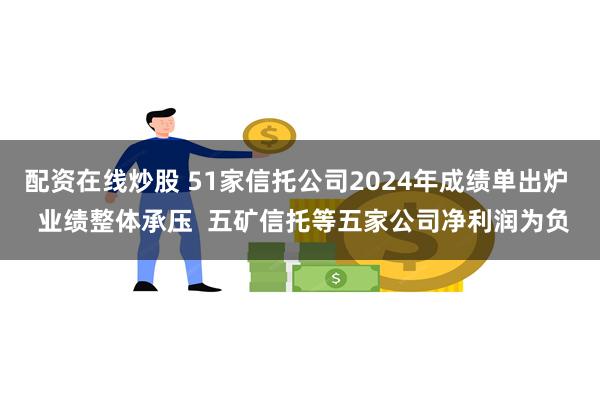 配资在线炒股 51家信托公司2024年成绩单出炉  业绩整体承压  五矿信托等五家公司净利润为负