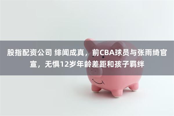 股指配资公司 绯闻成真，前CBA球员与张雨绮官宣，无惧12岁年龄差距和孩子羁绊