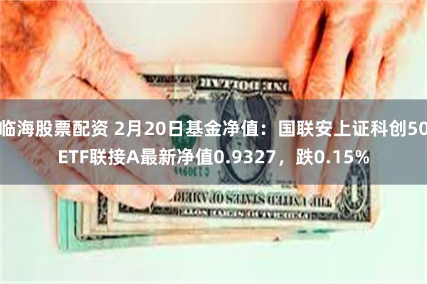 临海股票配资 2月20日基金净值：国联安上证科创50ETF联接A最新净值0.9327，跌0.15%