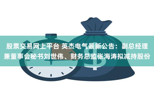 股票交易网上平台 英杰电气最新公告：副总经理兼董事会秘书刘世伟、财务总监张海涛拟减持股份